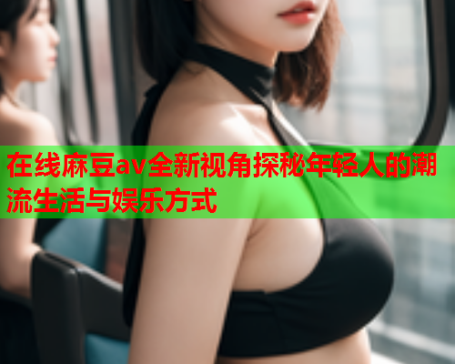 在线麻豆av全新视角探秘年轻人的潮流生活与娱乐方式  第1张
