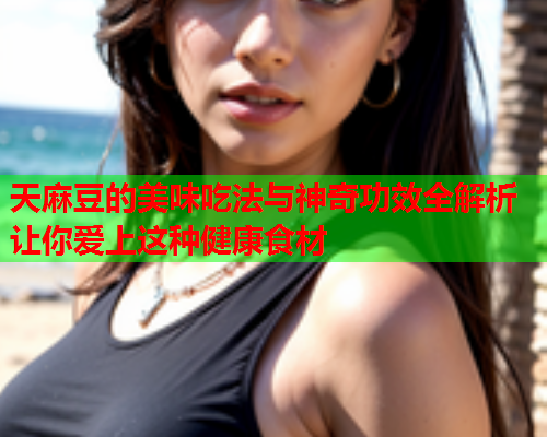 天麻豆的美味吃法与神奇功效全解析让你爱上这种健康食材  第1张