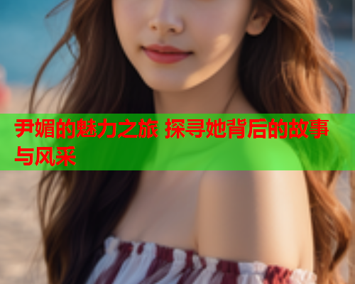 尹媚的魅力之旅 探寻她背后的故事与风采  第2张