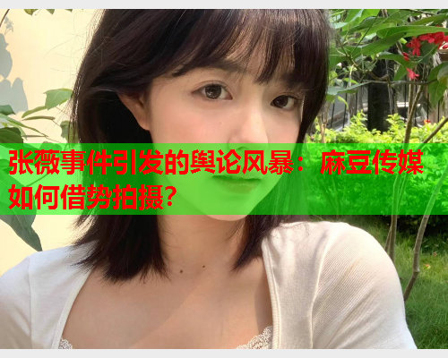 张薇事件引发的舆论风暴：麻豆传媒如何借势拍摄？  第1张