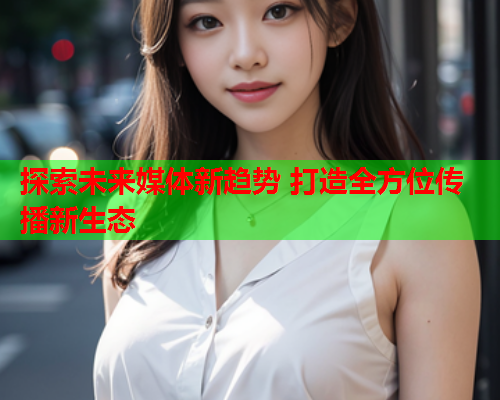 探索未来媒体新趋势 打造全方位传播新生态  第1张