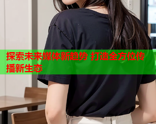 探索未来媒体新趋势 打造全方位传播新生态  第2张