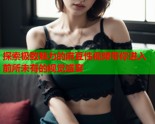 探索极致魅力的麻豆性视频带你进入前所未有的视觉盛宴  第1张