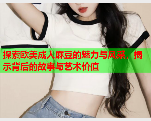 探索欧美成人麻豆的魅力与风采，揭示背后的故事与艺术价值  第1张