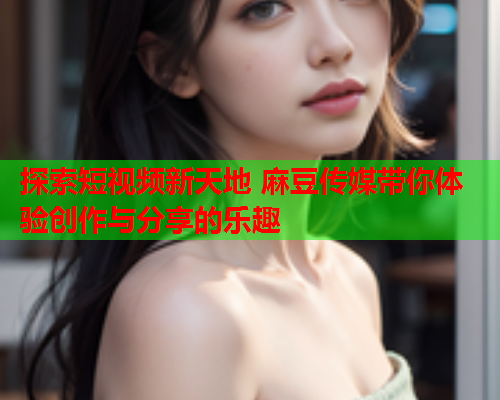 探索短视频新天地 麻豆传媒带你体验创作与分享的乐趣  第1张