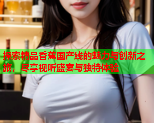 探索精品香蕉国产线的魅力与创新之旅，尽享视听盛宴与独特体验  第1张