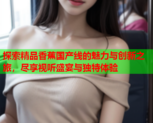探索精品香蕉国产线的魅力与创新之旅，尽享视听盛宴与独特体验  第2张