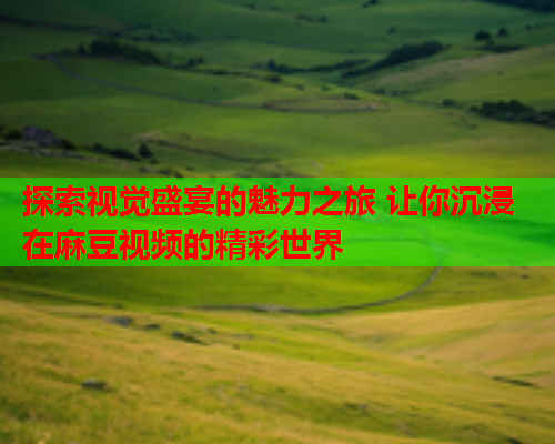 探索视觉盛宴的魅力之旅 让你沉浸在麻豆视频的精彩世界  第1张