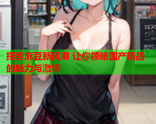 探索麻豆新风潮 让你领略国产精品的魅力与激情  第2张
