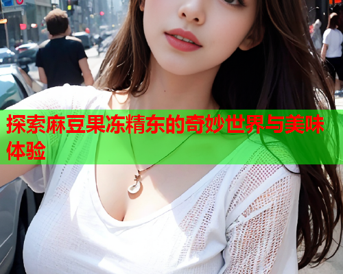 探索麻豆果冻精东的奇妙世界与美味体验  第1张
