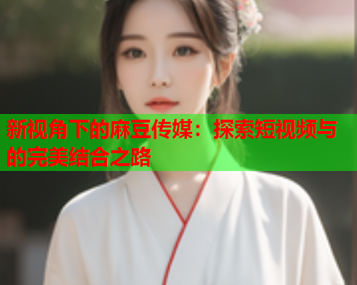 新视角下的麻豆传媒：探索短视频与的完美结合之路  第2张