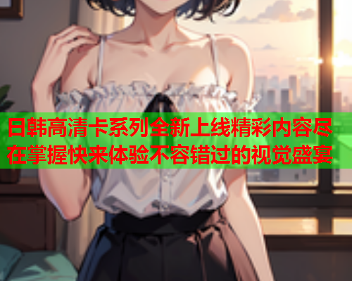 日韩高清卡系列全新上线精彩内容尽在掌握快来体验不容错过的视觉盛宴  第1张