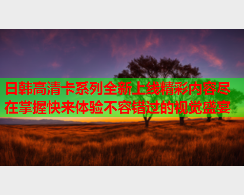 日韩高清卡系列全新上线精彩内容尽在掌握快来体验不容错过的视觉盛宴  第2张