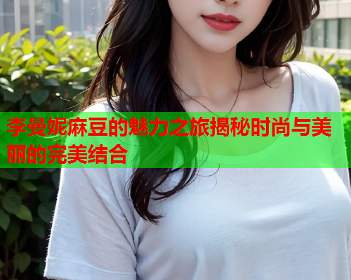 李曼妮麻豆的魅力之旅揭秘时尚与美丽的完美结合  第1张