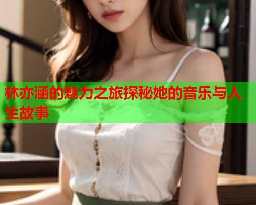 林亦涵的魅力之旅探秘她的音乐与人生故事  第1张