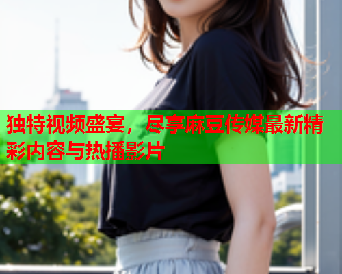 独特视频盛宴，尽享麻豆传媒最新精彩内容与热播影片  第1张