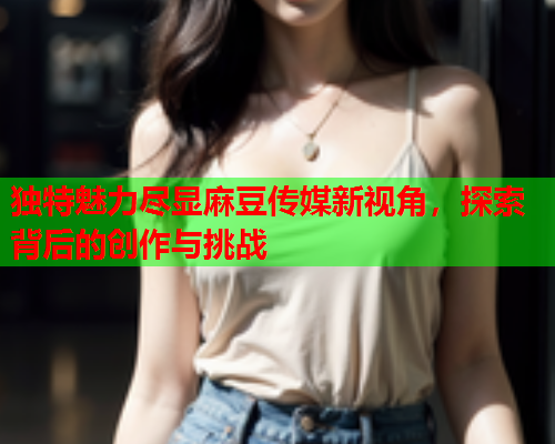 独特魅力尽显麻豆传媒新视角，探索背后的创作与挑战  第1张