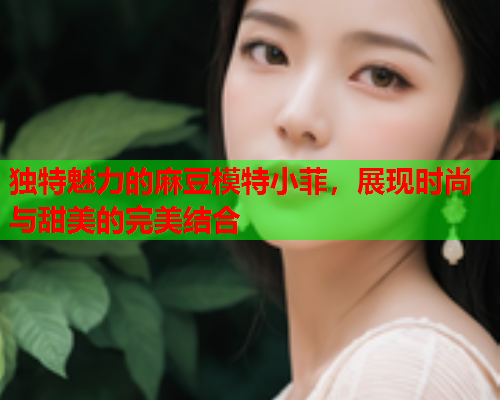独特魅力的麻豆模特小菲，展现时尚与甜美的完美结合  第2张