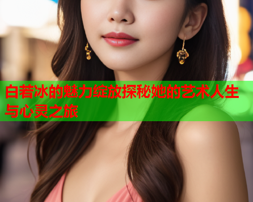 白若冰的魅力绽放探秘她的艺术人生与心灵之旅  第1张