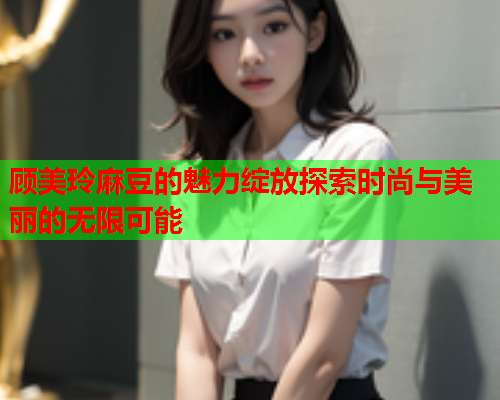顾美玲麻豆的魅力绽放探索时尚与美丽的无限可能  第1张