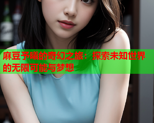 麻豆予曦的奇幻之旅：探索未知世界的无限可能与梦想  第1张
