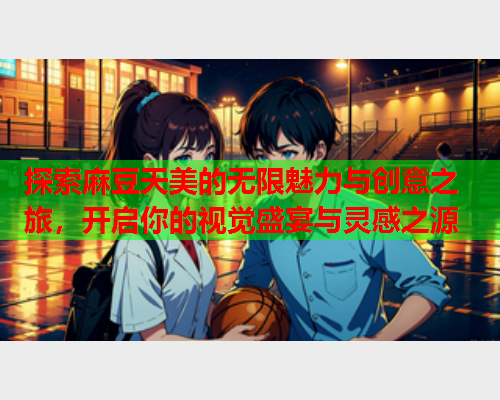 探索麻豆天美的无限魅力与创意之旅，开启你的视觉盛宴与灵感之源  第2张