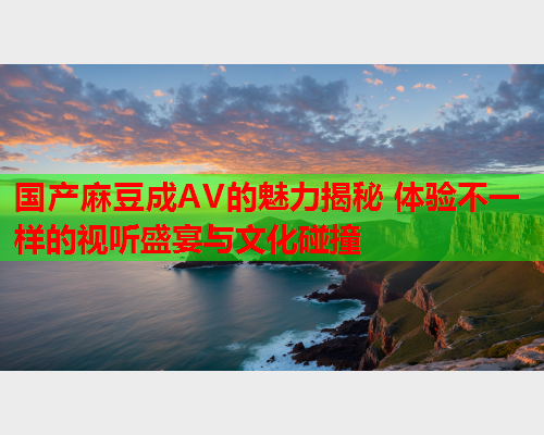 国产麻豆成AV的魅力揭秘 体验不一样的视听盛宴与文化碰撞  第1张