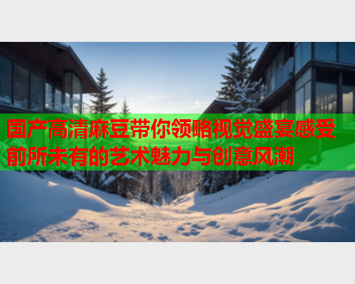 国产高清麻豆带你领略视觉盛宴感受前所未有的艺术魅力与创意风潮  第1张