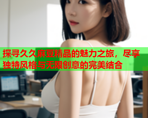 探寻久久麻豆精品的魅力之旅，尽享独特风格与无限创意的完美结合  第1张