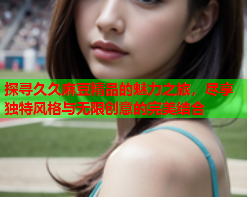 探寻久久麻豆精品的魅力之旅，尽享独特风格与无限创意的完美结合  第2张