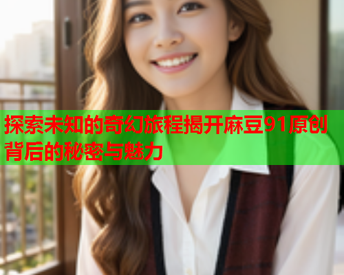 探索未知的奇幻旅程揭开麻豆91原创背后的秘密与魅力  第1张