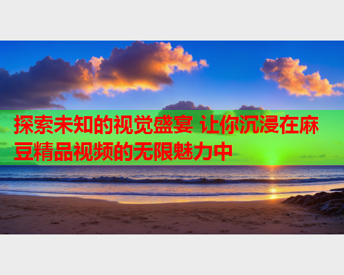探索未知的视觉盛宴 让你沉浸在麻豆精品视频的无限魅力中  第2张