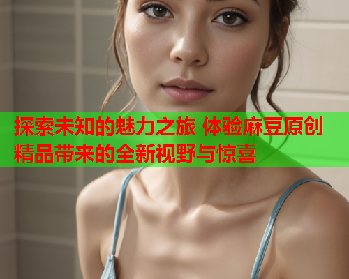 探索未知的魅力之旅 体验麻豆原创精品带来的全新视野与惊喜  第1张