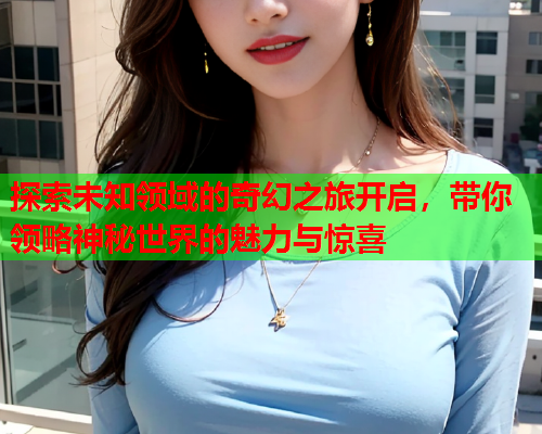 探索未知领域的奇幻之旅开启，带你领略神秘世界的魅力与惊喜  第1张