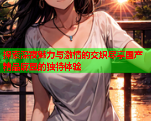 探索深夜魅力与激情的交织尽享国产精品麻豆的独特体验  第1张