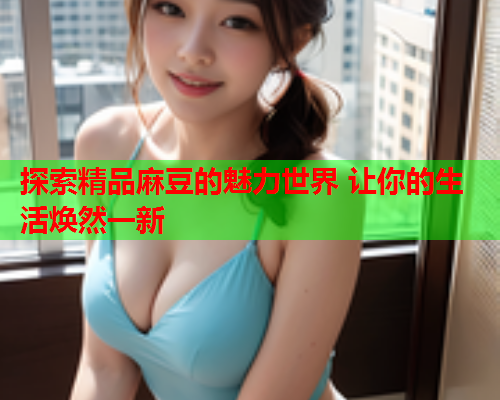 探索精品麻豆的魅力世界 让你的生活焕然一新  第1张