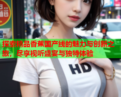 探索精品香蕉国产线的魅力与创新之旅，尽享视听盛宴与独特体验  第1张