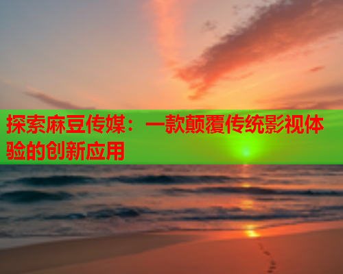 探索麻豆传媒：一款颠覆传统影视体验的创新应用  第1张
