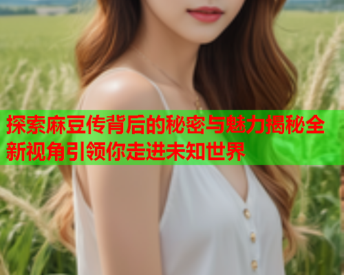 探索麻豆传背后的秘密与魅力揭秘全新视角引领你走进未知世界  第1张