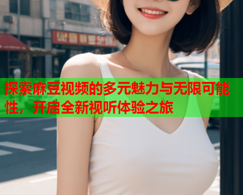 探索麻豆视频的多元魅力与无限可能性，开启全新视听体验之旅  第2张