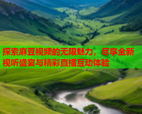 探索麻豆视频的无限魅力，尽享全新视听盛宴与精彩直播互动体验  第1张