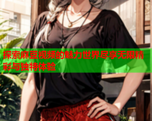 探索麻豆视频的魅力世界尽享无限精彩与独特体验  第1张
