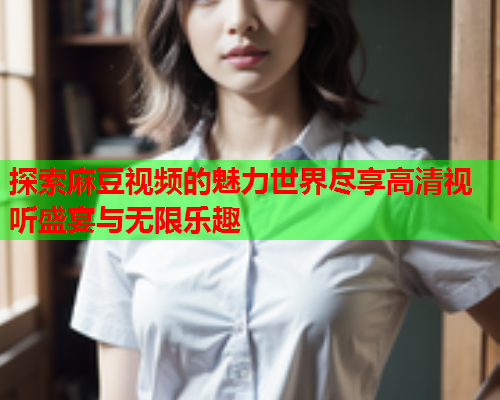 探索麻豆视频的魅力世界尽享高清视听盛宴与无限乐趣  第1张