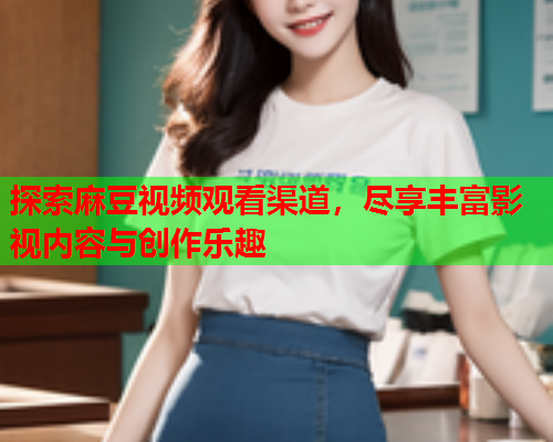 探索麻豆视频观看渠道，尽享丰富影视内容与创作乐趣  第1张