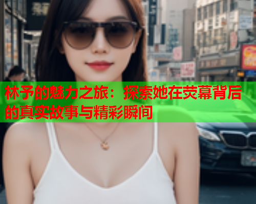 林予的魅力之旅：探索她在荧幕背后的真实故事与精彩瞬间  第2张