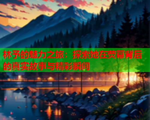 林予的魅力之旅：探索她在荧幕背后的真实故事与精彩瞬间  第1张