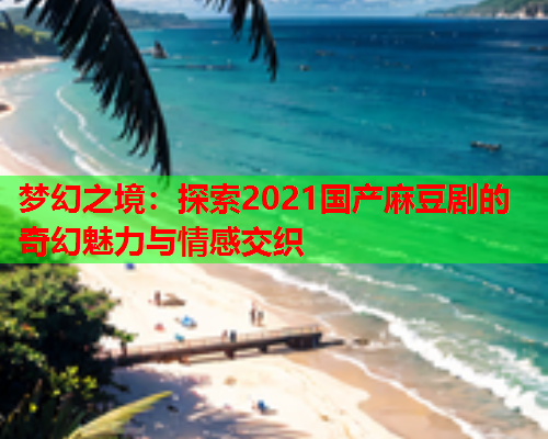 梦幻之境：探索2021国产麻豆剧的奇幻魅力与情感交织  第2张