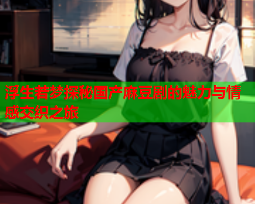 浮生若梦探秘国产麻豆剧的魅力与情感交织之旅  第1张