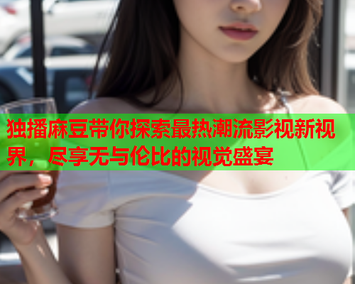 独播麻豆带你探索最热潮流影视新视界，尽享无与伦比的视觉盛宴  第2张