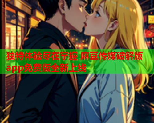 独特体验尽在掌握 麻豆传媒破解版app免费版全新上线  第1张